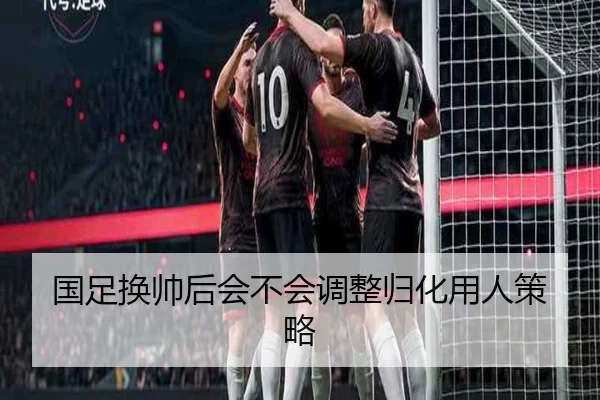 国足换帅后会不会调整归化用人策略