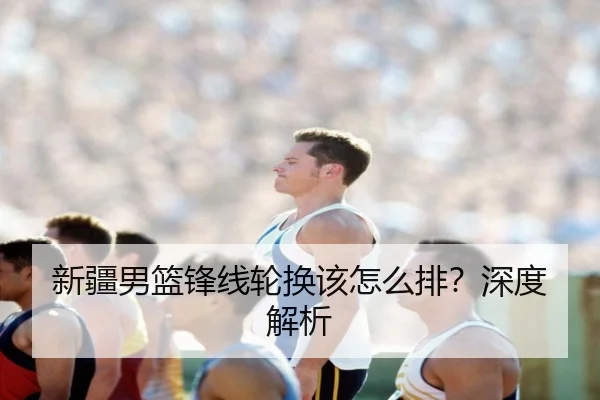 新疆男篮锋线轮换该怎么排？深度解析 | Kaiyun
