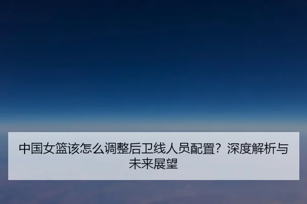 中国女篮该怎么调整后卫线人员配置？深度解析与未来展望